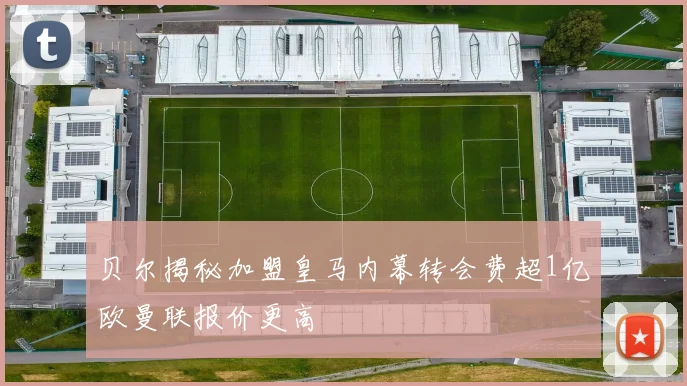 贝尔揭秘加盟皇马内幕转会费超1亿欧曼联报价更高