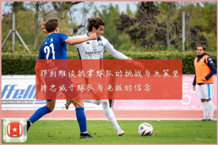 邓利维谈执掌球队的挑战与决策坚持忠诚于球队与老板的信念