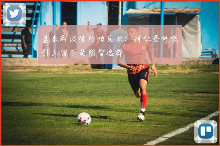 基米希谈续约帕瓦尔：拜仁条件吸引人留下是明智选择