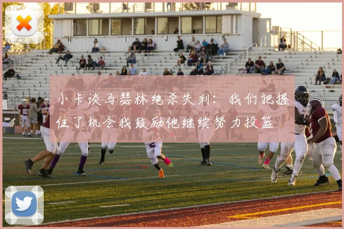 小卡谈马瑟林绝杀失利：我们把握住了机会我鼓励他继续努力投篮