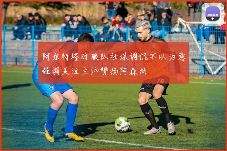 阿尔特塔对狼队社媒调侃不以为意强调关注主帅赞扬阿森纳