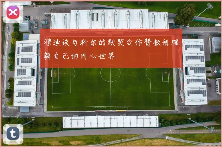 穆迪谈与科尔的默契合作赞教练理解自己的内心世界