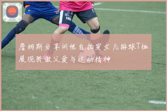 詹姆斯分享训练自拍穿女儿排球T恤展现骄傲父爱与运动精神