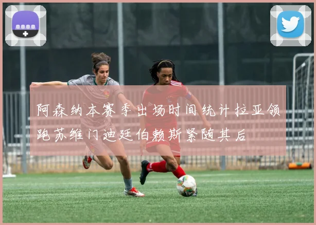 阿森纳本赛季出场时间统计拉亚领跑苏维门迪廷伯赖斯紧随其后