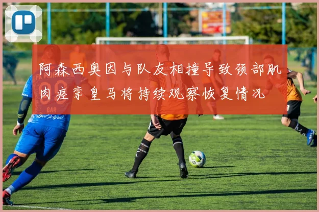 阿森西奥因与队友相撞导致颈部肌肉痉挛皇马将持续观察恢复情况