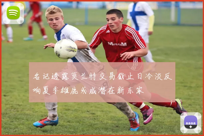 名记透露莫兰特交易截止日冷淡反响夏季雄鹿或成潜在新东家