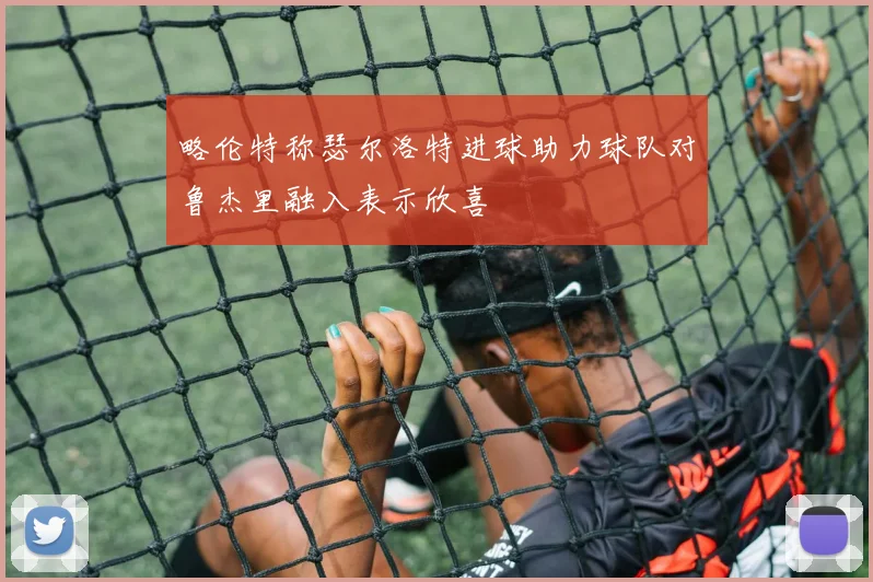 略伦特称瑟尔洛特进球助力球队对鲁杰里融入表示欣喜